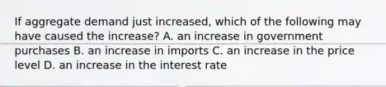 If aggregate demand just​ increased, which of the following may have caused the​ increase? A. an increase in government purchases B. an increase in imports C. an increase in the price level D. an increase in the interest rate