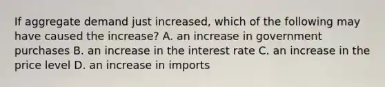 If aggregate demand just​ increased, which of the following may have caused the​ increase? A. an increase in government purchases B. an increase in the interest rate C. an increase in the price level D. an increase in imports