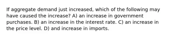 If aggregate demand just increased, which of the following may have caused the increase? A) an increase in government purchases. B) an increase in the interest rate. C) an increase in the price level. D) and increase in imports.