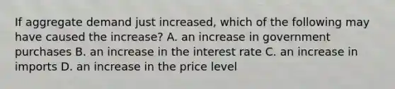 If aggregate demand just increased, which of the following may have caused the increase? A. an increase in government purchases B. an increase in the interest rate C. an increase in imports D. an increase in the price level