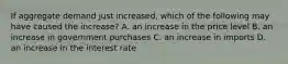 If aggregate demand just​ increased, which of the following may have caused the​ increase? A. an increase in the price level B. an increase in government purchases C. an increase in imports D. an increase in the interest rate