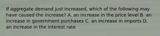 If aggregate demand just​ increased, which of the following may have caused the​ increase? A. an increase in the price level B. an increase in government purchases C. an increase in imports D. an increase in the interest rate