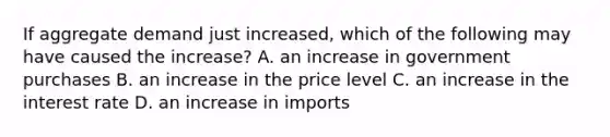 If aggregate demand just​ increased, which of the following may have caused the​ increase? A. an increase in government purchases B. an increase in the price level C. an increase in the interest rate D. an increase in imports