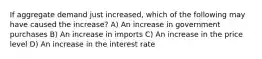 If aggregate demand just increased, which of the following may have caused the increase? A) An increase in government purchases B) An increase in imports C) An increase in the price level D) An increase in the interest rate