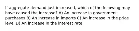 If aggregate demand just increased, which of the following may have caused the increase? A) An increase in government purchases B) An increase in imports C) An increase in the price level D) An increase in the interest rate