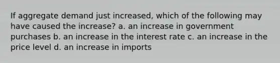 If aggregate demand just increased, which of the following may have caused the increase? a. an increase in government purchases b. an increase in the interest rate c. an increase in the price level d. an increase in imports