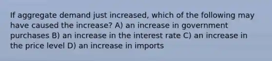 If aggregate demand just increased, which of the following may have caused the increase? A) an increase in government purchases B) an increase in the interest rate C) an increase in the price level D) an increase in imports