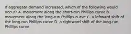 If aggregate demand increased, which of the following would occur? A. movement along the short-run Phillips curve B. movement along the long-run Phillips curve C. a leftward shift of the long-run Phillips curve D. a rightward shift of the long-run Phillips curve