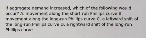 If aggregate demand increased, which of the following would occur? A. movement along the short-run Phillips curve B. movement along the long-run Phillips curve C. a leftward shift of the long-run Phillips curve D. a rightward shift of the long-run Phillips curve