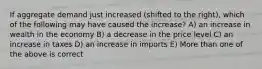 If aggregate demand just increased (shifted to the right), which of the following may have caused the increase? A) an increase in wealth in the economy B) a decrease in the price level C) an increase in taxes D) an increase in imports E) More than one of the above is correct