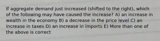 If aggregate demand just increased (shifted to the right), which of the following may have caused the increase? A) an increase in wealth in the economy B) a decrease in the price level C) an increase in taxes D) an increase in imports E) More than one of the above is correct