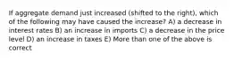 If aggregate demand just increased (shifted to the right), which of the following may have caused the increase? A) a decrease in interest rates B) an increase in imports C) a decrease in the price level D) an increase in taxes E) More than one of the above is correct