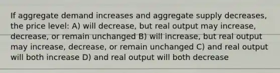 If aggregate demand increases and aggregate supply decreases, the price level: A) will decrease, but real output may increase, decrease, or remain unchanged B) will increase, but real output may increase, decrease, or remain unchanged C) and real output will both increase D) and real output will both decrease