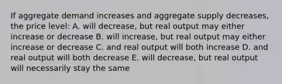 If aggregate demand increases and aggregate supply decreases, the price level: A. will decrease, but real output may either increase or decrease B. will increase, but real output may either increase or decrease C. and real output will both increase D. and real output will both decrease E. will decrease, but real output will necessarily stay the same