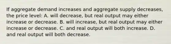 If aggregate demand increases and aggregate supply decreases, the price level: A. will decrease, but real output may either increase or decrease. B. will increase, but real output may either increase or decrease. C. and real output will both increase. D. and real output will both decrease.