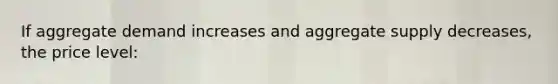 If aggregate demand increases and aggregate supply decreases, the price level: