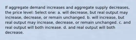 If aggregate demand increases and aggregate supply decreases, the price level: Select one: a. will decrease, but real output may increase, decrease, or remain unchanged. b. will increase, but real output may increase, decrease, or remain unchanged. c. and real output will both increase. d. and real output will both decrease.