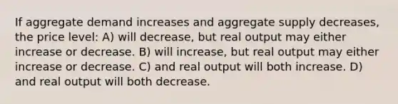 If aggregate demand increases and aggregate supply decreases, the price level: A) will decrease, but real output may either increase or decrease. B) will increase, but real output may either increase or decrease. C) and real output will both increase. D) and real output will both decrease.