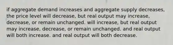 if aggregate demand increases and aggregate supply decreases, the price level will decrease, but real output may increase, decrease, or remain unchanged. will increase, but real output may increase, decrease, or remain unchanged. and real output will both increase. and real output will both decrease.