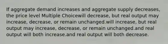 If aggregate demand increases and aggregate supply decreases, the price level Multiple Choicewill decrease, but real output may increase, decrease, or remain unchanged.will increase, but real output may increase, decrease, or remain unchanged.and real output will both increase.and real output will both decrease.