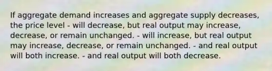 If aggregate demand increases and aggregate supply decreases, the price level - will decrease, but real output may increase, decrease, or remain unchanged. - will increase, but real output may increase, decrease, or remain unchanged. - and real output will both increase. - and real output will both decrease.