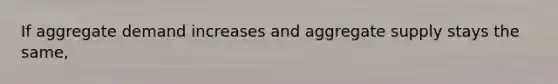 If aggregate demand increases and aggregate supply stays the same,