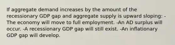 If aggregate demand increases by the amount of the recessionary GDP gap and aggregate supply is upward sloping: -The economy will move to full employment. -An AD surplus will occur. -A recessionary GDP gap will still exist. -An inflationary GDP gap will develop.