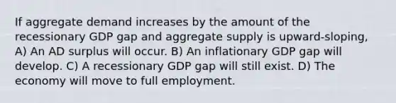 If aggregate demand increases by the amount of the recessionary GDP gap and aggregate supply is upward-sloping, A) An AD surplus will occur. B) An inflationary GDP gap will develop. C) A recessionary GDP gap will still exist. D) The economy will move to full employment.