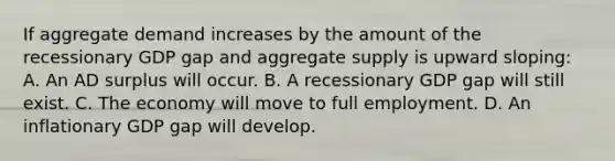 If aggregate demand increases by the amount of the recessionary GDP gap and aggregate supply is upward sloping: A. An AD surplus will occur. B. A recessionary GDP gap will still exist. C. The economy will move to full employment. D. An inflationary GDP gap will develop.