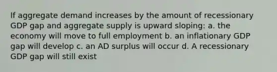 If aggregate demand increases by the amount of recessionary GDP gap and aggregate supply is upward sloping: a. the economy will move to full employment b. an inflationary GDP gap will develop c. an AD surplus will occur d. A recessionary GDP gap will still exist