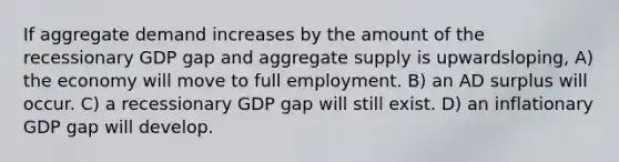 If aggregate demand increases by the amount of the recessionary GDP gap and aggregate supply is upwardsloping, A) the economy will move to full employment. B) an AD surplus will occur. C) a recessionary GDP gap will still exist. D) an inflationary GDP gap will develop.