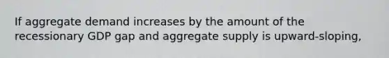 If aggregate demand increases by the amount of the recessionary GDP gap and aggregate supply is upward-sloping,