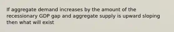 If aggregate demand increases by the amount of the recessionary GDP gap and aggregate supply is upward sloping then what will exist