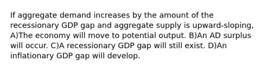 If aggregate demand increases by the amount of the recessionary GDP gap and aggregate supply is upward-sloping, A)The economy will move to potential output. B)An AD surplus will occur. C)A recessionary GDP gap will still exist. D)An inflationary GDP gap will develop.