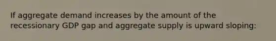 If aggregate demand increases by the amount of the recessionary GDP gap and aggregate supply is upward sloping: