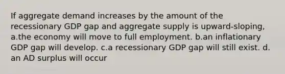 If aggregate demand increases by the amount of the recessionary GDP gap and aggregate supply is upward-sloping, a.the economy will move to full employment. b.an inflationary GDP gap will develop. c.a recessionary GDP gap will still exist. d. an AD surplus will occur