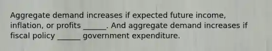 Aggregate demand increases if expected future​ income, inflation, or profits​ ______. And aggregate demand increases if fiscal policy​ ______ government expenditure.