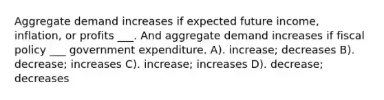 Aggregate demand increases if expected future income, inflation, or profits ___. And aggregate demand increases if fiscal policy ___ government expenditure. A). increase; decreases B). decrease; increases C). increase; increases D). decrease; decreases