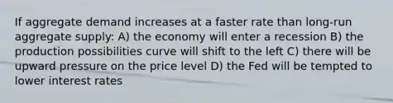 If aggregate demand increases at a faster rate than long-run aggregate supply: A) the economy will enter a recession B) the production possibilities curve will shift to the left C) there will be upward pressure on the price level D) the Fed will be tempted to lower interest rates