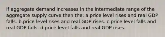 If aggregate demand increases in the intermediate range of the aggregate supply curve then the: a.price level rises and real GDP falls. b.price level rises and real GDP rises. c.price level falls and real GDP falls. d.price level falls and real GDP rises.