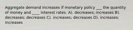 Aggregate demand increases if monetary policy ___ the quantity of money and ____ interest rates. A). decreases; increases B). decreases; decreases C). increases; decreases D). increases; increases