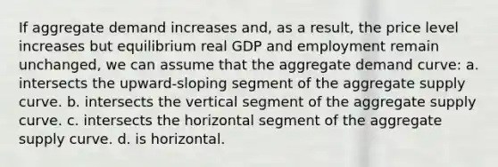 If aggregate demand increases and, as a result, the price level increases but equilibrium real GDP and employment remain unchanged, we can assume that the aggregate demand curve: a. intersects the upward-sloping segment of the aggregate supply curve. b. intersects the vertical segment of the aggregate supply curve. c. intersects the horizontal segment of the aggregate supply curve. d. is horizontal.