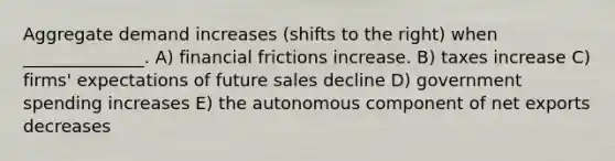 Aggregate demand increases (shifts to the right) when ______________. A) financial frictions increase. B) taxes increase C) firms' expectations of future sales decline D) government spending increases E) the autonomous component of net exports decreases