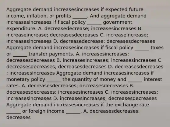 Aggregate demand increasesincreases if expected future​ income, inflation, or profits​ ______. And aggregate demand increasesincreases if fiscal policy​ ______ government expenditure. A. decreasedecrease​; increasesincreases B. increaseincrease​; decreasesdecreases C. increaseincrease​; increasesincreases D. decreasedecrease​; decreasesdecreases Aggregate demand increasesincreases if fiscal policy​ ______ taxes or​ ______ transfer payments. A. increasesincreases​; decreasesdecreases B. increasesincreases​; increasesincreases C. decreasesdecreases​; decreasesdecreases D. decreasesdecreases​; increasesincreases Aggregate demand increasesincreases if monetary policy​ ______ the quantity of money and​ ______ interest rates. A. decreasesdecreases​; decreasesdecreases B. decreasesdecreases​; increasesincreases C. increasesincreases​; increasesincreases D. increasesincreases​; decreasesdecreases Aggregate demand increasesincreases if the exchange rate​ ______ or foreign income ​______. A. decreasesdecreases​; decreases