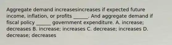 Aggregate demand increasesincreases if expected future​ income, inflation, or profits​ ______. And aggregate demand if fiscal policy​ ______ government expenditure. A. increase​; decreases B. increase​; increases C. decrease​; increases D. decrease​; decreases