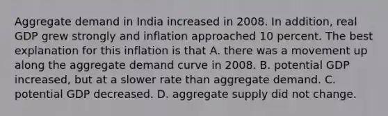 Aggregate demand in India increased in 2008. In addition, real GDP grew strongly and inflation approached 10 percent. The best explanation for this inflation is that A. there was a movement up along the aggregate demand curve in 2008. B. potential GDP increased, but at a slower rate than aggregate demand. C. potential GDP decreased. D. aggregate supply did not change.