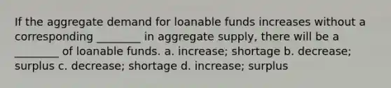 If the aggregate demand for loanable funds increases without a corresponding ________ in aggregate supply, there will be a ________ of loanable funds. a. increase; shortage b. decrease; surplus c. decrease; shortage d. increase; surplus