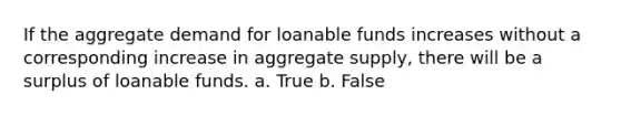 If the aggregate demand for loanable funds increases without a corresponding increase in aggregate supply, there will be a surplus of loanable funds. a. True b. False