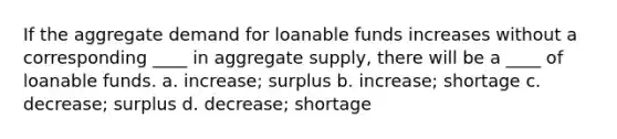 If the aggregate demand for loanable funds increases without a corresponding ____ in aggregate supply, there will be a ____ of loanable funds. a. increase; surplus b. increase; shortage c. decrease; surplus d. decrease; shortage