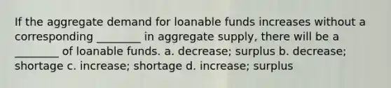 If the aggregate demand for loanable funds increases without a corresponding ________ in aggregate supply, there will be a ________ of loanable funds. a. decrease; surplus b. decrease; shortage c. increase; shortage d. increase; surplus